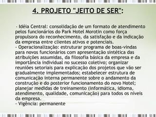 4. PROJETO "JEITO DE SER" : -  Idéia Central: consolidação de um formato de atendimento pelos funcionários do Park Hotel Morotin como força propulsora do reconhecimento, da satisfação e da indicação da empresa entre clientes ativos e potenciais. - Operacionalização: estruturar programa de boas-vindas para novos funcionários com apresentação sintética das atribuições assumidas, da filosofia básica da empresa e da importância individual no sucesso coletivo; organizar reuniões setoriais para explicação dos projetos que vão ser gradualmente implementados; estabelecer estrutura de comunicação interna permanente sobre o andamento da construção e do posterior funcionamento do novo Hotel; planejar medidas de treinamento (informática, idioma, atendimento, qualidade, comunicação) para todos os níveis da empresa. - Vigência: permanente 