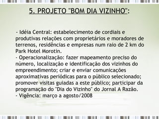 5. PROJETO "BOM DIA VIZINHO" : - Idéia Central: estabelecimento de cordiais e produtivas relações com proprietários e moradores de terrenos, residências e empresas num raio de 2 km do Park Hotel Morotin. - Operacionalização: fazer mapeamento preciso do número, localização e identificação dos vizinhos do empreendimento; criar e enviar comunicações aproximativas periódicas para o público selecionado; promover visitas guiadas a este público; participar da programação do "Dia do Vizinho" do Jornal A Razão. - Vigência: março a agosto/2008 