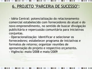 6. PROJETO "PARCERIA DE SUCESSO" : - Idéia Central: potencialização do relacionamento comercial estabelecido com fornecedores do atual e do novo empreendimento, no sentido de buscar divulgação publicitária e repercussão comunitária para iniciativas conjuntas. - Operacionalização: identificar e selecionar os fornecedores; estabelecer programa de iniciativas e formatos de retorno; organizar reuniões de apresentação do projeto e respectivo orçamento. - Vigência: maio/2008 e maio/2009 