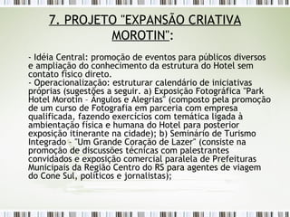 7. PROJETO "EXPANSÃO CRIATIVA MOROTIN" :  - Idéia Central: promoção de eventos para públicos diversos e ampliação do conhecimento da estrutura do Hotel sem contato físico direto. - Operacionalização: estruturar calendário de iniciativas próprias (sugestões a seguir. a) Exposição Fotográfica "Park Hotel Morotin – Ângulos e Alegrias" (composto pela promoção de um curso de Fotografia em parceria com empresa qualificada, fazendo exercícios com temática ligada à ambientação física e humana do Hotel para posterior exposição itinerante na cidade); b) Seminário de Turismo Integrado – "Um Grande Coração de Lazer" (consiste na promoção de discussões técnicas com palestrantes convidados e exposição comercial paralela de Prefeituras Municipais da Região Centro do RS para agentes de viagem do Cone Sul, políticos e jornalistas);  