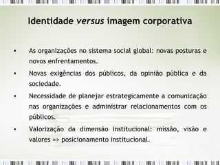 Identidade  versus  imagem corporativa As organizações no sistema social global: novas posturas e novos enfrentamentos. Novas exigências dos públicos, da opinião pública e da sociedade. Necessidade de planejar estrategicamente a comunicação nas organizações e administrar relacionamentos com os públicos. Valorização da dimensão institucional: missão, visão e valores => posicionamento institucional. 