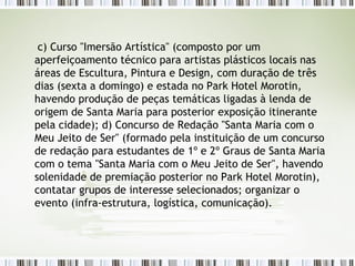 c) Curso "Imersão Artística" (composto por um aperfeiçoamento técnico para artistas plásticos locais nas áreas de Escultura, Pintura e Design, com duração de três dias (sexta a domingo) e estada no Park Hotel Morotin, havendo produção de peças temáticas ligadas à lenda de origem de Santa Maria para posterior exposição itinerante pela cidade); d) Concurso de Redação "Santa Maria com o Meu Jeito de Ser" (formado pela instituição de um concurso de redação para estudantes de 1º e 2º Graus de Santa Maria com o tema "Santa Maria com o Meu Jeito de Ser", havendo solenidade de premiação posterior no Park Hotel Morotin), contatar grupos de interesse selecionados; organizar o evento (infra-estrutura, logística, comunicação). 