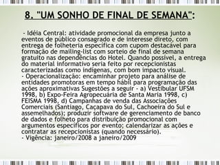 8. "UM SONHO DE FINAL DE SEMANA" : - Idéia Central: atividade promocional da empresa junto a eventos de público consagrado e de interesse direto, com entrega de folheteria específica com cupom destacável para formação de mailing-list com sorteio de final de semana gratuito nas dependências do Hotel. Quando possível, a entrega do material informativo seria feito por recepcionistas caracterizadas como indígenas, com bom impacto visual. - Operacionalização: encaminhar projeto para análise de entidades promotoras em tempo hábil para programação das ações aproximativas Sugestões a seguir - a) Vestibular UFSM 1998, b) Expo-Feira Agropecuária de Santa Maria 1998, c) FEISMA 1998, d) Campanhas de venda das Associações Comerciais (Santiago, Caçapava do Sul, Cachoeira do Sul e assemelhados); produzir software de gerenciamento de banco de dados e folheto para distribuição promocional com argumentos específicos por evento; calendarizar as ações e contratar as recepcionistas (quando necessário). - Vigência: janeiro/2008 a janeiro/2009 