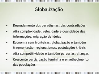 Globalização  Desnudamento dos paradigmas, das contradições.  Alta complexidade, velocidade e quantidade das informações, migração de idéias  Economia sem fronteiras, globalização e também fragmentação, regionalismos, postulações tribais  Alta competitividade e também parcerias, alianças  Crescente participação feminina e envelhecimento das populações  