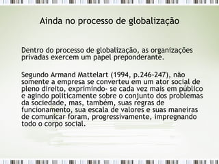 Ainda no processo de globalização Dentro do processo de globalização, as organizações privadas exercem um papel preponderante. Segundo Armand Mattelart (1994, p.246-247), não somente a empresa se converteu em um ator social de pleno direito, exprimindo- se cada vez mais em público e agindo politicamente sobre o conjunto dos problemas da sociedade, mas, também, suas regras de funcionamento, sua escala de valores e suas maneiras de comunicar foram, progressivamente, impregnando todo o corpo social.  