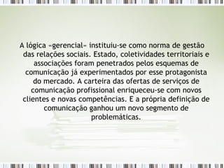 A lógica «gerencial» instituiu-se como norma de gestão das relações sociais. Estado, coletividades territoriais e associações foram penetrados pelos esquemas de comunicação já experimentados por esse protagonista do mercado. A carteira das ofertas de serviços de comunicação profissional enriqueceu-se com novos clientes e novas competências. E a própria definição de comunicação ganhou um novo segmento de problemáticas. 