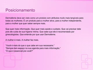 Posicionamento Dermafeme deve ser visto como um produto com atributos muito mais tangíveis para  todas as mulheres. É um produto para a mulher ativa, para a mulher independente,  para a mulher que quer saber sempre mais.  Que quer mais informação. Que quer mais saúde e cuidado. Que vai precisar dele  pois ele cuida de sua higiene íntima. Que sabe que ele é recomendado por  ginecologistas. Que entende por que usar Dermafeme. A mulher é mais. A mulher faz mais.  “ Você é mais do que o que cabe em sua necessaire.” “ Sempre tem espaço na sua agenda para mais informação.” “ O que é essencial pra você?” 