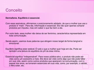Conceito Dermafeme. Equilíbrio é essencial. Com essa assinatura, afirmamos o posicionamento adotado, de que a mulher que usa o produto é “mais”. Para ela, informação é essencial. Ela não quer apenas comprar produtos por impulso, mas sim saber o que faz bem a ela. Por outro lado, essa mulher não deixa de ser feminina, característica representada em toda comunicação. Sendo assim, usamos duas palavras que atingem nosso target de forma tangível e emocional: Equílbrio significa estar estável. É tudo o que a mulher quer hoje em dia. Pode ser também uma leitura do equilíbrio do pH da área íntima.  Essencial significa “indispensável”. Para nosso público-alvo, o produto não pode ser visto como um acessório a mais. Ele deve ser visto como algo que não pode faltar em sua vida, assim como outros produtos que aparecem na comunicação, com o passar dos anos, se tornaram essenciais em sua vida, como, por exemplo, o celular, o filtro solar, etc. 