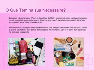 O Que Tem na sua Necessaire? Baseadas na comunidade What’s In Your Bag, do Flickr, surgiram diversas outras comunidades com brincadeiras nesse estilo, como: What’s in your room?, What’s in your wallet?, What’s in your closet?, What’s in your workspace?… Podemos usar a id éia  pra fazer uma brincadeira com o target e em nossa comunicaç ão. A idéia é levar o Dermafeme para dentro da necessaire das mulheres. Colocá-lo como item essencial, no meio das coisas dela. 