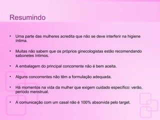 Resumindo Uma parte das mulheres acredita que não se deve interferir na higiene íntima. Muitas não sabem que os próprios ginecologistas estão recomendando sabonetes íntimos. A embalagem do principal concorrente não é bem aceita. Alguns concorrentes não têm a formulação adequada. Há momentos na vida da mulher que exigem cuidado específico: verão, período menstrual. A comunicação com um casal não é 100% absorvida pelo target. 