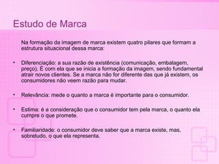 Estudo de Marca Na formação da imagem de marca existem quatro pilares que formam a estrutura situacional dessa marca: Diferenciação: a sua razão de existência (comunicação, embalagem, preço). É com ela que se inicia a formação da imagem, sendo fundamental atrair novos clientes. Se a marca não for diferente das que já existem, os consumidores não veem razão para mudar. Relevância: mede o quanto a marca é importante para o consumidor. Estima: é a consideração que o consumidor tem pela marca, o quanto ela cumpre o que promete. Familiaridade: o consumidor deve saber que a marca existe, mas, sobretudo, o que ela representa. 