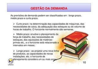 GESTÃO DA DEMANDA
As previsões de demanda podem ser classificadas em : longo prazo,
médio prazo e curto prazo.
 Curto prazo: na determinação das capacidades de máquinas, das
necessidades de caixa, da adequação dos estoques ou do volume de
horas de trabalho. O horizonte normalmente são semanas.
 Médio prazo: envolve o planejamento da
10
 Médio prazo: envolve o planejamento da
força de trabalho, das necessidades de
estoques, das aquisições de matérias-
primas etc., e o horizonte está relacionado a
intervalos em meses;
 Longo prazo : ao projetar uma nova linha
de produtos, as capacidades de novas
instalações, etc. o horizonte de
planejamento considera um ou mais anos;
 