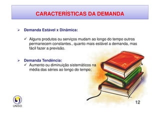 CARACTERÍSTICAS DA DEMANDA
 Demanda Estável x Dinâmica:
 Alguns produtos ou serviços mudam ao longo do tempo outros
permanecem constantes., quanto mais estável a demanda, mas
fácil fazer a previsão.
12
 Demanda Tendência:
 Aumento ou diminuição sistemáticos na
média das séries ao longo do tempo;
 