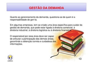 GESTÃO DA DEMANDA
Quanto ao gerenciamento da demanda, questiona-se de quem é a
responsabilidade de geri-la.
Em algumas empresas, tem se criado uma área específica para cuidar da
gestão de demanda, que pode estar ligada à diretoria comercial, à
diretoria industrial, à diretoria logística ou à diretoria financeira.
13
O responsável por essa área deve ser capaz
de articular a participação das demais áreas,
garantindo a obtenção correta e cuidadosa das
informações.
 