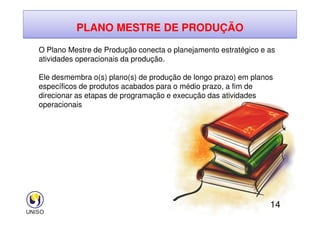 PLANO MESTRE DE PRODUÇÃO
O Plano Mestre de Produção conecta o planejamento estratégico e as
atividades operacionais da produção.
Ele desmembra o(s) plano(s) de produção de longo prazo) em planos
específicos de produtos acabados para o médio prazo, a fim de
direcionar as etapas de programação e execução das atividades
operacionais
14
 