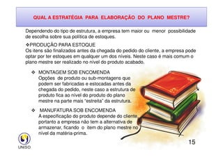 QUAL A ESTRATÉGIA PARA ELABORAÇÃO DO PLANO MESTRE?
Dependendo do tipo de estrutura, a empresa tem maior ou menor possibilidade
de escolha sobre sua política de estoques.
PRODUÇÃO PARA ESTOQUE
Os itens são finalizados antes da chegada do pedido do cliente, a empresa pode
optar por ter estoques em qualquer um dos níveis. Neste caso é mais comum o
plano mestre ser realizado no nível do produto acabado.
 MONTAGEM SOB ENCOMENDA
Opções de produto ou sub-montagens que
15
Opções de produto ou sub-montagens que
podem ser fabricadas e estocadas antes da
chegada do pedido, neste caso a estrutura de
produto fica ao nível do produto do plano
mestre na parte mais “estreita” da estrutura.
 MANUFATURA SOB ENCOMENDA
A especificação do produto depende do cliente,
portanto a empresa não tem a alternativa de
armazenar, ficando o item do plano mestre no
nível da matéria-prima.
 