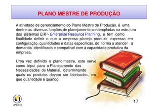PLANO MESTRE DE PRODUÇÃO
A atividade de gerenciamento do Plano Mestre de Produção, é uma
dentre as diversas funções de planejamento contempladas na estrutura
dos sistemas ERP- Enterprise Resource Planning, e tem como
finalidade definir o que a empresa planeja produzir, expresso em
configuração, quantidades e datas específicas, de forma a atender a
demanda identificada e compatível com a capacidade produtiva da
empresa.
17
Uma vez definido o plano mestre, este serve
como input para o Planejamento das
Necessidades de Material, determinando
quais os produtos devem ser fabricados, em
que quantidade e quando.
 