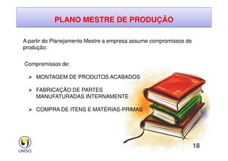 PLANO MESTRE DE PRODUÇÃO
A partir do Planejamento Mestre a empresa assume compromissos de
produção:
Compromissos de:
 MONTAGEM DE PRODUTOS ACABADOS
18
 FABRICAÇÃO DE PARTES
MANUFATURADAS INTERNAMENTE
 COMPRA DE ITENS E MATÉRIAS-PRIMAS
 