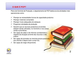 Garantir que os recursos produtivos envolvidos
estejam sendo utilizados, no momento e nas coisas
Plano de Controle de Produção, o departamento de PCP dedica-se ás atividades mais
operacionais como:
 Planejar as necessidades futuras de capacidade produtiva
 Planejar materiais comprados
 Planejar níveis adequados de estoques
 Programar atividades de produção
O QUE É PCP?
2
estejam sendo utilizados, no momento e nas coisas
certas e prioritárias.
 Ser capaz de saber e de informar corretamente a
respeito da situação corrente dos recursos e das
ordens
 Ser capaz de prometer os menores prazos possíveis
aos clientes e depois fazer cumpri-los.
 Ser capaz de reagir eficazmente.
 