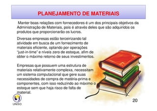 PLANEJAMENTO DE MATERIAIS
Manter boas relações com fornecedores é um dos principais objetivos da
Administração de Materiais, pois é através deles que são adquiridos os
produtos que proporcionarão os lucros.
Diversas empresas estão terceirizando tal
atividade em busca de um fornecimento de
materiais eficiente, optando por operações
“just-in-time” e níveis zero de estoque, afim de
obter o máximo retorno de seus investimentos.
20
obter o máximo retorno de seus investimentos.
Empresas que possuem uma estrutura de
materiais relativamente complexa, necessitam
um sistema computacional que gere suas
necessidades de compra de matéria-prima e
componentes, com isso reduzindo ao máximo o
estoque sem que haja risco de falta de
material.
 