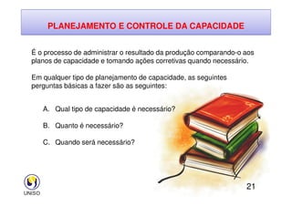 PLANEJAMENTO E CONTROLE DA CAPACIDADE
É o processo de administrar o resultado da produção comparando-o aos
planos de capacidade e tomando ações corretivas quando necessário.
Em qualquer tipo de planejamento de capacidade, as seguintes
perguntas básicas a fazer são as seguintes:
21
A. Qual tipo de capacidade é necessário?
B. Quanto é necessário?
C. Quando será necessário?
 