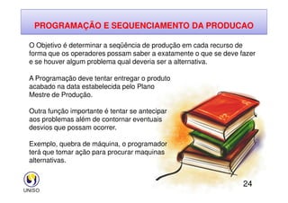 PROGRAMAÇÃO E SEQUENCIAMENTO DA PRODUCAO
O Objetivo é determinar a seqüência de produção em cada recurso de
forma que os operadores possam saber a exatamente o que se deve fazer
e se houver algum problema qual deveria ser a alternativa.
A Programação deve tentar entregar o produto
acabado na data estabelecida pelo Plano
Mestre de Produção.
24
Outra função importante é tentar se antecipar
aos problemas além de contornar eventuais
desvios que possam ocorrer.
Exemplo, quebra de máquina, o programador
terá que tomar ação para procurar maquinas
alternativas.
 