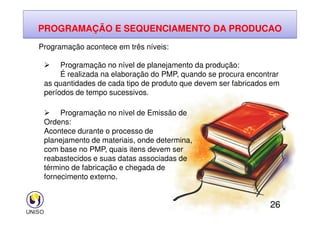 PROGRAMAÇÃO E SEQUENCIAMENTO DA PRODUCAO
Programação acontece em três níveis:
 Programação no nível de planejamento da produção:
É realizada na elaboração do PMP, quando se procura encontrar
as quantidades de cada tipo de produto que devem ser fabricados em
períodos de tempo sucessivos.
 Programação no nível de Emissão de
26
 Programação no nível de Emissão de
Ordens:
Acontece durante o processo de
planejamento de materiais, onde determina,
com base no PMP, quais itens devem ser
reabastecidos e suas datas associadas de
término de fabricação e chegada de
fornecimento externo.
 