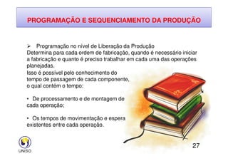 PROGRAMAÇÃO E SEQUENCIAMENTO DA PRODUÇÃO
 Programação no nível de Liberação da Produção
Determina para cada ordem de fabricação, quando é necessário iniciar
a fabricação e quanto é preciso trabalhar em cada uma das operações
planejadas.
Isso é possível pelo conhecimento do
tempo de passagem de cada componente,
27
tempo de passagem de cada componente,
o qual contém o tempo:
• De processamento e de montagem de
cada operação;
• Os tempos de movimentação e espera
existentes entre cada operação.
 