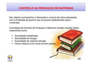 CONTROLE DA PRODUÇÃO DE MATERIAIS
Seu objetivo acompanhar a fabricação e compra dos itens planejados,
com a finalidade de garantir que os prazos estabelecidos sejam
cumpridos.
A atividade de Controle da Produção e Materiais também recolhe dados
importantes como:
29
 Quantidade trabalhadas
 Quantidade de refugos
 Quantidade de material utilizado
 Horas-máquina e/ou horas-homem gastas.
 