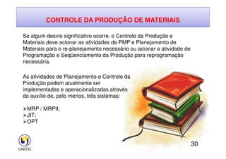 CONTROLE DA PRODUÇÃO DE MATERIAIS
Se algum desvio significativo ocorre, o Controle da Produção e
Materiais deve acionar as atividades de PMP e Planejamento de
Materiais para o re-planejamento necessário ou acionar a atividade de
Programação e Seqüenciamento da Produção para reprogramação
necessária.
As atividades de Planejamento e Controle da
30
As atividades de Planejamento e Controle da
Produção podem atualmente ser
implementadas e operacionalizadas através
do auxílio de, pelo menos, três sistemas:
MRP / MRPII;
JIT;
OPT
 