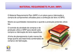 MATERIAL REQUIREMETS PLAN ( MRP)
O Material Requirements Plan (MRP) é um plano para a fabricação e
compra de componentes utilizados para a confecção de itens no MPS.
Mostra as quantidades necessárias e quando a produção pretende utilizá-
las.
O controle da atividade de compras e de
32
O controle da atividade de compras e de
produção utiliza o MRP para decidir pela
compra ou fabricação de itens específicos.
A linha de planejamento é pelo menos tão
longa quanto aos lead times combinados de
compra e de fabricação.
 
