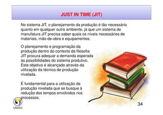 JUST IN TIME (JIT)
No sistema JIT, o planejamento da produção é tão necessário
quanto em qualquer outro ambiente, já que um sistema de
manufatura JIT precisa saber quais os níveis necessários de
materiais, mão-de-obra e equipamentos.
O planejamento e programação da
produção dentro do contexto da filosofia
JIT procura adequar a demanda esperada
34
JIT procura adequar a demanda esperada
às possibilidades do sistema produtivo.
Este objetivo é alcançado através da
utilização da técnica de produção
nivelada.
É fundamental para a utilização da
produção nivelada que se busque à
redução dos tempos envolvidos nos
processos.
 