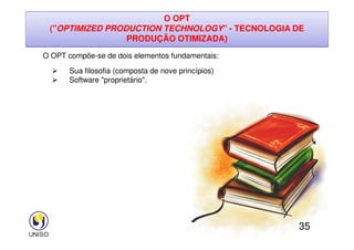 O OPT
(OPTIMIZED PRODUCTION TECHNOLOGY - TECNOLOGIA DE
PRODUÇÃO OTIMIZADA)
O OPT compõe-se de dois elementos fundamentais:
 Sua filosofia (composta de nove princípios)
 Software proprietário.
35
 