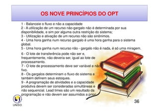 OS NOVE PRINCÍPIOS DO OPT
1 - Balanceie o fluxo e não a capacidade
2 - A utilização de um recurso não-gargalo não é determinada por sua
disponibilidade, e sim por alguma outra restrição do sistema;
3 - Utilização e ativação de um recurso não são sinônimos.
4 - Uma hora ganha num recurso gargalo é uma hora ganha para o sistema
global.
5 - Uma hora ganha num recurso não - gargalo não é nada, é só uma miragem.
6 - O lote de transferência pode não ser e,
frequentemente, não deveria ser, igual ao lote de
36
frequentemente, não deveria ser, igual ao lote de
processamento.
7 - O lote de processamento deve ser variável e não
fixo.
8 - Os gargalos determinam o fluxo do sistema e
também definem seus estoques.
9 - A programação de atividades e a capacidade
produtiva devem ser consideradas simultâneas e
não sequencial. Lead times são um resultado da
programação e não devem ser assumidos a priori.
.
 