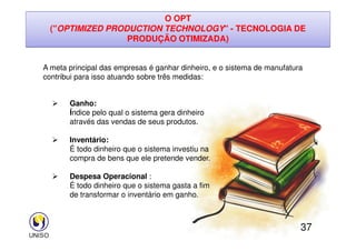 O OPT
(OPTIMIZED PRODUCTION TECHNOLOGY - TECNOLOGIA DE
PRODUÇÃO OTIMIZADA)
A meta principal das empresas é ganhar dinheiro, e o sistema de manufatura
contribui para isso atuando sobre três medidas:
 Ganho:
Índice pelo qual o sistema gera dinheiro
através das vendas de seus produtos.
37
através das vendas de seus produtos.
 Inventário:
É todo dinheiro que o sistema investiu na
compra de bens que ele pretende vender.
 Despesa Operacional :
É todo dinheiro que o sistema gasta a fim
de transformar o inventário em ganho.
 