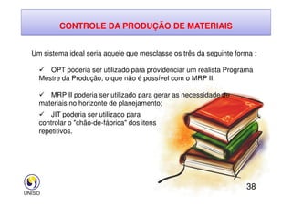 CONTROLE DA PRODUÇÃO DE MATERIAIS
Um sistema ideal seria aquele que mesclasse os três da seguinte forma :
 OPT poderia ser utilizado para providenciar um realista Programa
Mestre da Produção, o que não é possível com o MRP II;
 MRP II poderia ser utilizado para gerar as necessidade de
materiais no horizonte de planejamento;
38
materiais no horizonte de planejamento;
 JIT poderia ser utilizado para
controlar o chão-de-fábrica dos itens
repetitivos.
 