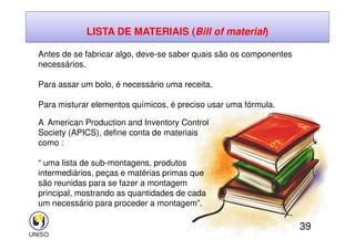 LISTA DE MATERIAIS (Bill of material)
Antes de se fabricar algo, deve-se saber quais são os componentes
necessários.
Para assar um bolo, é necessário uma receita.
Para misturar elementos químicos, é preciso usar uma fórmula.
A American Production and Inventory Control
39
A American Production and Inventory Control
Society (APICS), define conta de materiais
como :
“ uma lista de sub-montagens, produtos
intermediários, peças e matérias primas que
são reunidas para se fazer a montagem
principal, mostrando as quantidades de cada
um necessário para proceder a montagem”.
 