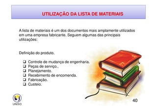UTILIZAÇÃO DA LISTA DE MATERIAIS
A lista de materiais é um dos documentos mais amplamente utilizados
em uma empresa fabricante. Seguem algumas das principais
utilizações:
Definição do produto.
40
 Controle de mudança de engenharia.
 Peças de serviço..
 Planejamento.
 Recebimento de encomenda.
 Fabricação.
 Custeio.
 