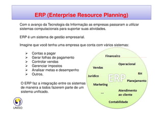 ERP (Enterprise Resource Planning)
Com o avanço da Tecnologia da Informação as empresas passaram a utilizar
sistemas computacionais para suportar suas atividades.
ERP é um sistema de gestão empresarial.
Imagine que você tenha uma empresa que conta com vários sistemas:
 Contas a pagar
 Gerar folhas de pagamento
41
 Gerar folhas de pagamento
 Controlar vendas
 Gerenciar impostos
 Analisar metas e desempenho
 Outros.
O ERP faz a integração entre os sistemas,
de maneira a todos fazerem parte de um
sistema unificado.
 