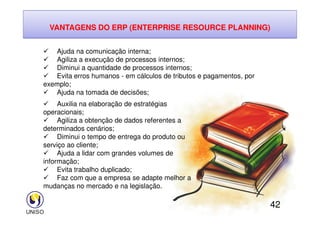 VANTAGENS DO ERP (ENTERPRISE RESOURCE PLANNING)
 Ajuda na comunicação interna;
 Agiliza a execução de processos internos;
 Diminui a quantidade de processos internos;
 Evita erros humanos - em cálculos de tributos e pagamentos, por
exemplo;
 Ajuda na tomada de decisões;
 Auxilia na elaboração de estratégias
operacionais;
42
operacionais;
 Agiliza a obtenção de dados referentes a
determinados cenários;
 Diminui o tempo de entrega do produto ou
serviço ao cliente;
 Ajuda a lidar com grandes volumes de
informação;
 Evita trabalho duplicado;
 Faz com que a empresa se adapte melhor a
mudanças no mercado e na legislação.
 