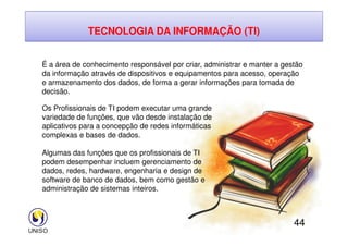 TECNOLOGIA DA INFORMAÇÃO (TI)
É a área de conhecimento responsável por criar, administrar e manter a gestão
da informação através de dispositivos e equipamentos para acesso, operação
e armazenamento dos dados, de forma a gerar informações para tomada de
decisão.
Os Profissionais de TI podem executar uma grande
variedade de funções, que vão desde instalação de
aplicativos para a concepção de redes informáticas
44
aplicativos para a concepção de redes informáticas
complexas e bases de dados.
Algumas das funções que os profissionais de TI
podem desempenhar incluem gerenciamento de
dados, redes, hardware, engenharia e design de
software de banco de dados, bem como gestão e
administração de sistemas inteiros.
 