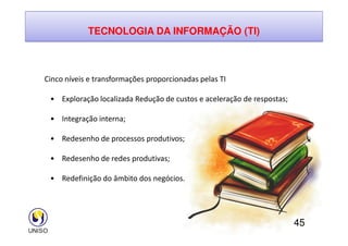 TECNOLOGIA DA INFORMAÇÃO (TI)
Cinco níveis e transformações proporcionadas pelas TI
• Exploração localizada Redução de custos e aceleração de respostas;
• Integração interna;
45
• Integração interna;
• Redesenho de processos produtivos;
• Redesenho de redes produtivas;
• Redefinição do âmbito dos negócios.
 