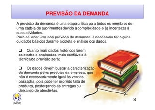 PREVISÃO DA DEMANDA
A previsão da demanda é uma etapa crítica para todos os membros de
uma cadeia de suprimentos devido à complexidade e às incertezas à
suas atividades.
Para se fazer uma boa previsão de demanda, é necessário ter alguns
cuidados básicos durante a coleta e análise dos dados.
 Quanto mais dados históricos forem
coletados e analisados, mais confiáveis à
8
coletados e analisados, mais confiáveis à
técnica de previsão será;
 Os dados devem buscar a caracterização
da demanda pelos produtos da empresa, que
não é necessariamente igual às vendas
passadas, pois pode ter ocorrido falta de
produtos, postergando as entregas ou
deixando de atendê-las;
 