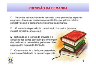 PREVISÃO DA DEMANDA
 Variações extraordinárias da demanda como promoções especiais
ou greves, devem ser analisadas e substituídas por valores médios,
compatíveis com o comportamento normal da demanda;
 O tamanho do período de consolidação dos dados (semanal,
mensal, trimestral, anual, etc.).
9
 Definindo-se a técnica de previsão e a
aplicação dos dados passados para obtenção
dos parâmetros necessários, podem-se obter
as projeções futuras da demanda.
 Quanto maior for o horizonte pretendido,
menor a confiabilidade na demanda prevista.
 