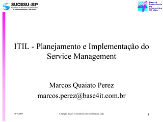 ITIL - Planejamento e Implementação do
          Service Management


               Marcos Quaiato Perez
            marcos.perez@base4it.com.br

15/4/2005         Copright Base4 Consultoria em Informática Ltda   1