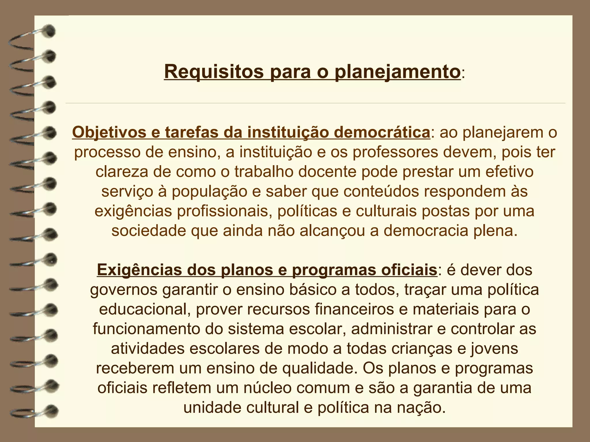 Requisitos para o planejamento : Objetivos e tarefas da instituição democrática : ao planejarem o processo de ensino, a instituição e os professores devem, pois ter clareza de como o trabalho docente pode prestar um efetivo serviço à população e saber que conteúdos respondem às exigências profissionais, políticas e culturais postas por uma sociedade que ainda não alcançou a democracia plena. Exigências dos planos e programas oficiais : é dever dos governos garantir o ensino básico a todos, traçar uma política educacional, prover recursos financeiros e materiais para o funcionamento do sistema escolar, administrar e controlar as atividades escolares de modo a todas crianças e jovens receberem um ensino de qualidade. Os planos e programas oficiais refletem um núcleo comum e são a garantia de uma unidade cultural e política na nação. 