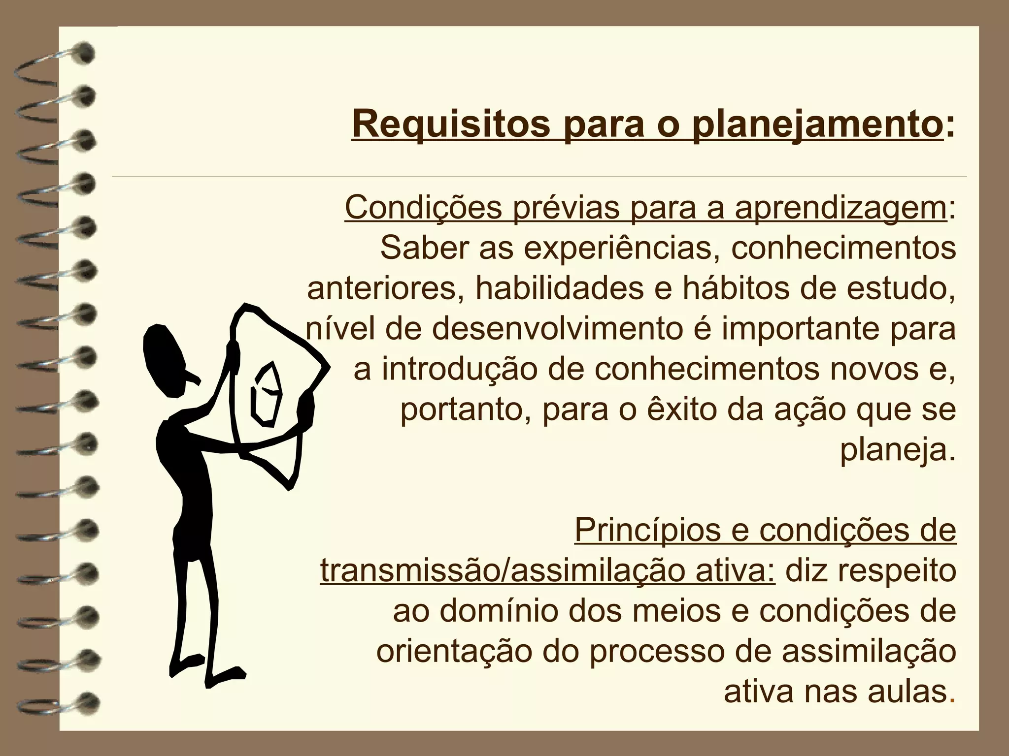 Requisitos para o planejamento : Condições prévias para a aprendizagem : Saber as experiências, conhecimentos anteriores, habilidades e hábitos de estudo, nível de desenvolvimento é importante para a introdução de conhecimentos novos e, portanto, para o êxito da ação que se planeja. Princípios e condições de transmissão/assimilação ativa:  diz respeito ao domínio dos meios e condições de orientação do processo de assimilação ativa nas aulas . 