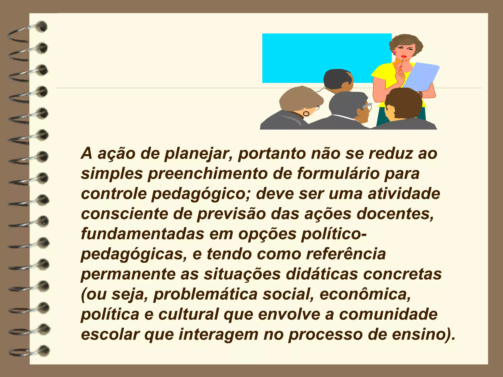 A ação de planejar, portanto não se reduz ao simples preenchimento de formulário para controle pedagógico; deve ser uma atividade consciente de previsão das ações docentes, fundamentadas em opções político-pedagógicas, e tendo como referência permanente as situações didáticas concretas (ou seja, problemática social, econômica, política e cultural que envolve a comunidade escolar que interagem no processo de ensino). 