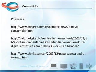 Pesquisas: http://www.conarec.com.br/conarec-news/o-novo-consumidor.html http://culturadigital.br/seminariointernacional/2009/12/16/a-cultura-da-periferia-esta-se-fundindo-com-a-cultura-digital-entrevista-com-heloisa-buarque-de-holanda/ http://www.chmkt.com.br/2009/12/papo-cabeca-andre-torretta.html  Consumidor 