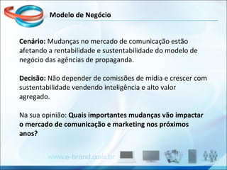 Cenário:  Mudanças no mercado de comunicação estão afetando a rentabilidade e sustentabilidade do modelo de negócio das agências de propaganda. Decisão:  Não depender de comissões de mídia e crescer com sustentabilidade vendendo inteligência e alto valor agregado.  Na sua opinião:  Quais importantes mudanças vão impactar o mercado de comunicação e marketing nos próximos anos? Modelo de Negócio 